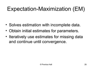 © Prentice Hall 28
Expectation-Maximization (EM)
• Solves estimation with incomplete data.
• Obtain initial estimates for parameters.
• Iteratively use estimates for missing data
and continue until convergence.
 