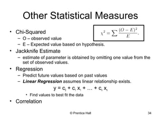© Prentice Hall 34
Other Statistical Measures
• Chi-Squared
– O – observed value
– E – Expected value based on hypothesis.
• Jackknife Estimate
– estimate of parameter is obtained by omitting one value from the
set of observed values.
• Regression
– Predict future values based on past values
– Linear Regression assumes linear relationship exists.
y = c0 + c1 x1 + … + cn xn
• Find values to best fit the data
• Correlation
 