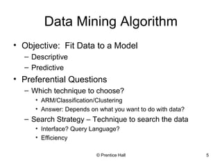 © Prentice Hall 5
Data Mining Algorithm
• Objective: Fit Data to a Model
– Descriptive
– Predictive
• Preferential Questions
– Which technique to choose?
• ARM/Classification/Clustering
• Answer: Depends on what you want to do with data?
– Search Strategy – Technique to search the data
• Interface? Query Language?
• Efficiency
 