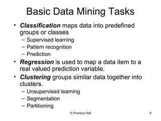 © Prentice Hall 9
Basic Data Mining Tasks
• Classification maps data into predefined
groups or classes
– Supervised learning
– Pattern recognition
– Prediction
• Regression is used to map a data item to a
real valued prediction variable.
• Clustering groups similar data together into
clusters.
– Unsupervised learning
– Segmentation
– Partitioning
 