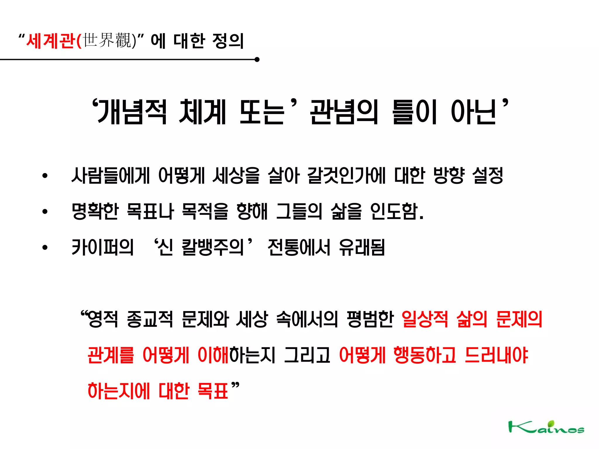 “세계관(世界觀)” 에 대한 정의
‘개념적 체계 또는’관념의 틀이 아닌’
• 사람들에게 어떻게 세상을 살아 갈것인가에 대한 방향 설정
• 명확한 목표나 목적을 향해 그들의 삶을 인도함.
• 카이퍼의 ‘신 칼뱅주의’ 전통에서 유래됨
‚영적 종교적 문제와 세상 속에서의 평범한 일상적 삶의 문제의
관계를 어떻게 이해하는지 그리고 어떻게 행동하고 드러내야
하는지에 대한 목표‛
 