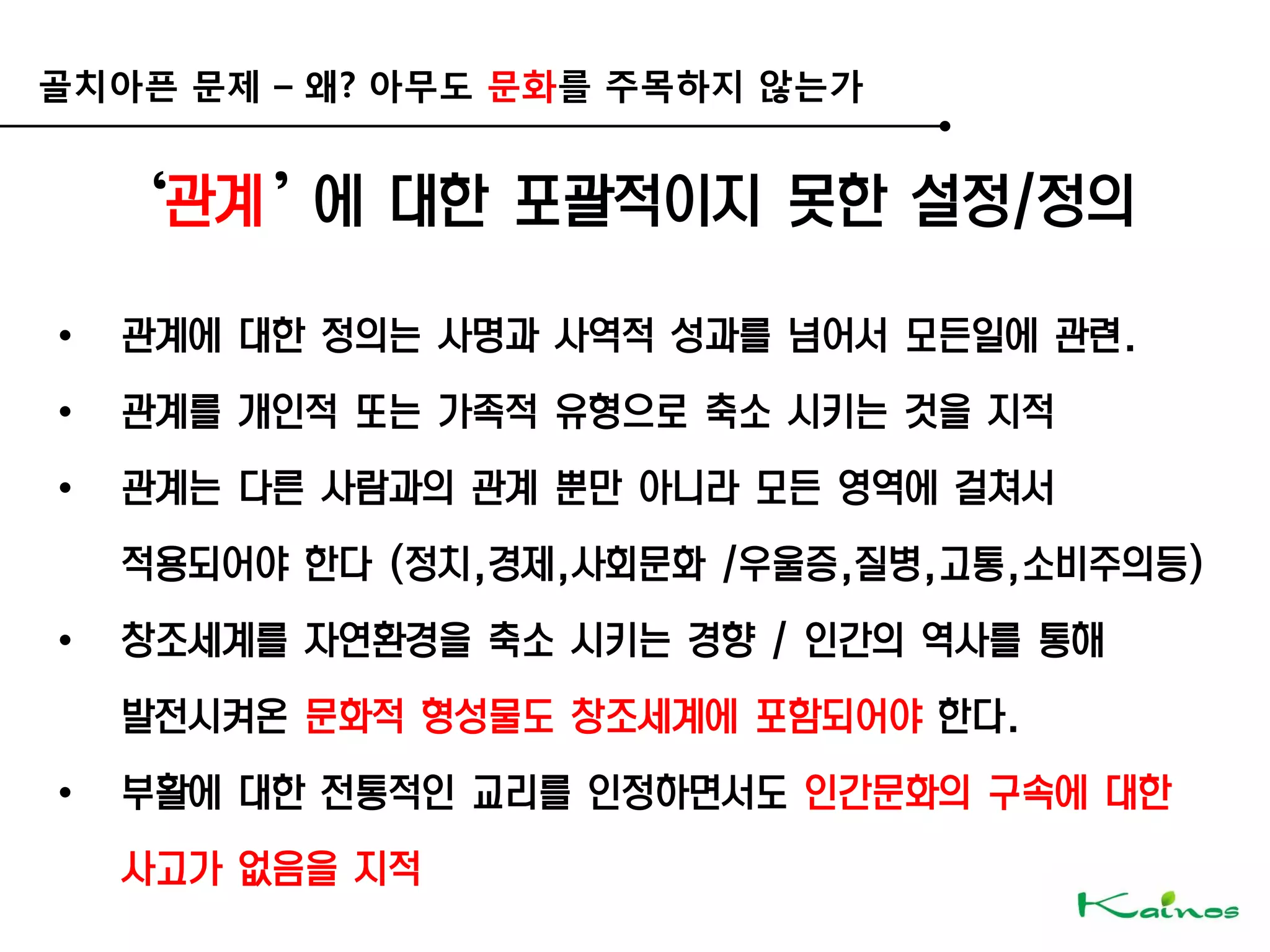 골치아픈 문제 – 왜? 아무도 문화를 주목하지 않는가
‘관계’에 대한 포괄적이지 못한 설정/정의
• 관계에 대한 정의는 사명과 사역적 성과를 넘어서 모든일에 관련.
• 관계를 개인적 또는 가족적 유형으로 축소 시키는 것을 지적
• 관계는 다른 사람과의 관계 뿐만 아니라 모든 영역에 걸쳐서
적용되어야 한다 (정치,경제,사회문화 /우울증,질병,고통,소비주의등)
• 창조세계를 자연환경을 축소 시키는 경향 / 인간의 역사를 통해
발전시켜온 문화적 형성물도 창조세계에 포함되어야 한다.
• 부활에 대한 전통적인 교리를 인정하면서도 인간문화의 구속에 대한
사고가 없음을 지적
 