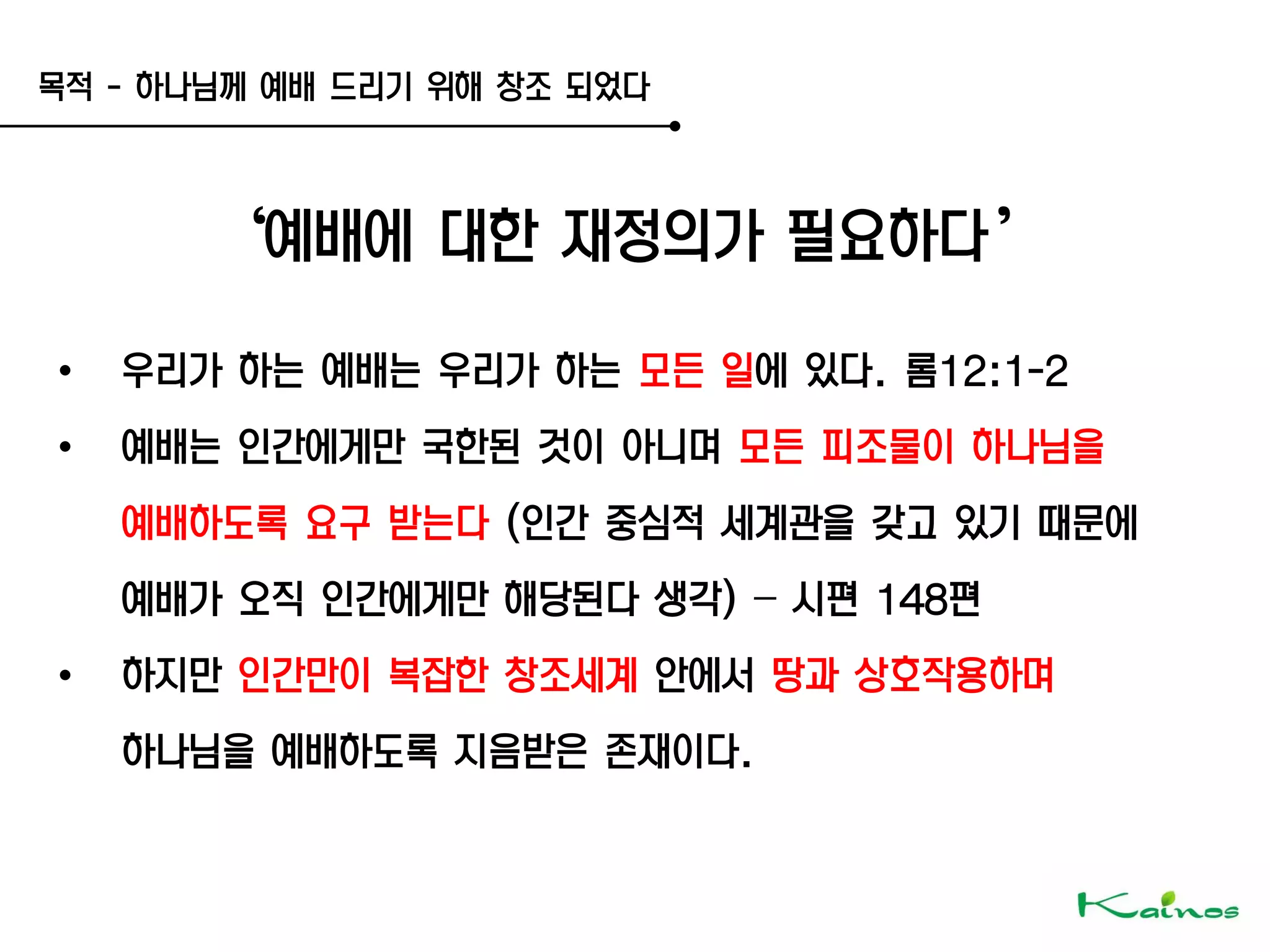 목적 - 하나님께 예배 드리기 위해 창조 되었다
‘예배에 대한 재정의가 필요하다’
• 우리가 하는 예배는 우리가 하는 모든 일에 있다. 롬12:1-2
• 예배는 인간에게만 국한된 것이 아니며 모든 피조물이 하나님을
예배하도록 요구 받는다 (인간 중심적 세계관을 갖고 있기 때문에
예배가 오직 인간에게만 해당된다 생각) – 시편 148편
• 하지만 인간만이 복잡한 창조세계 안에서 땅과 상호작용하며
하나님을 예배하도록 지음받은 존재이다.
 