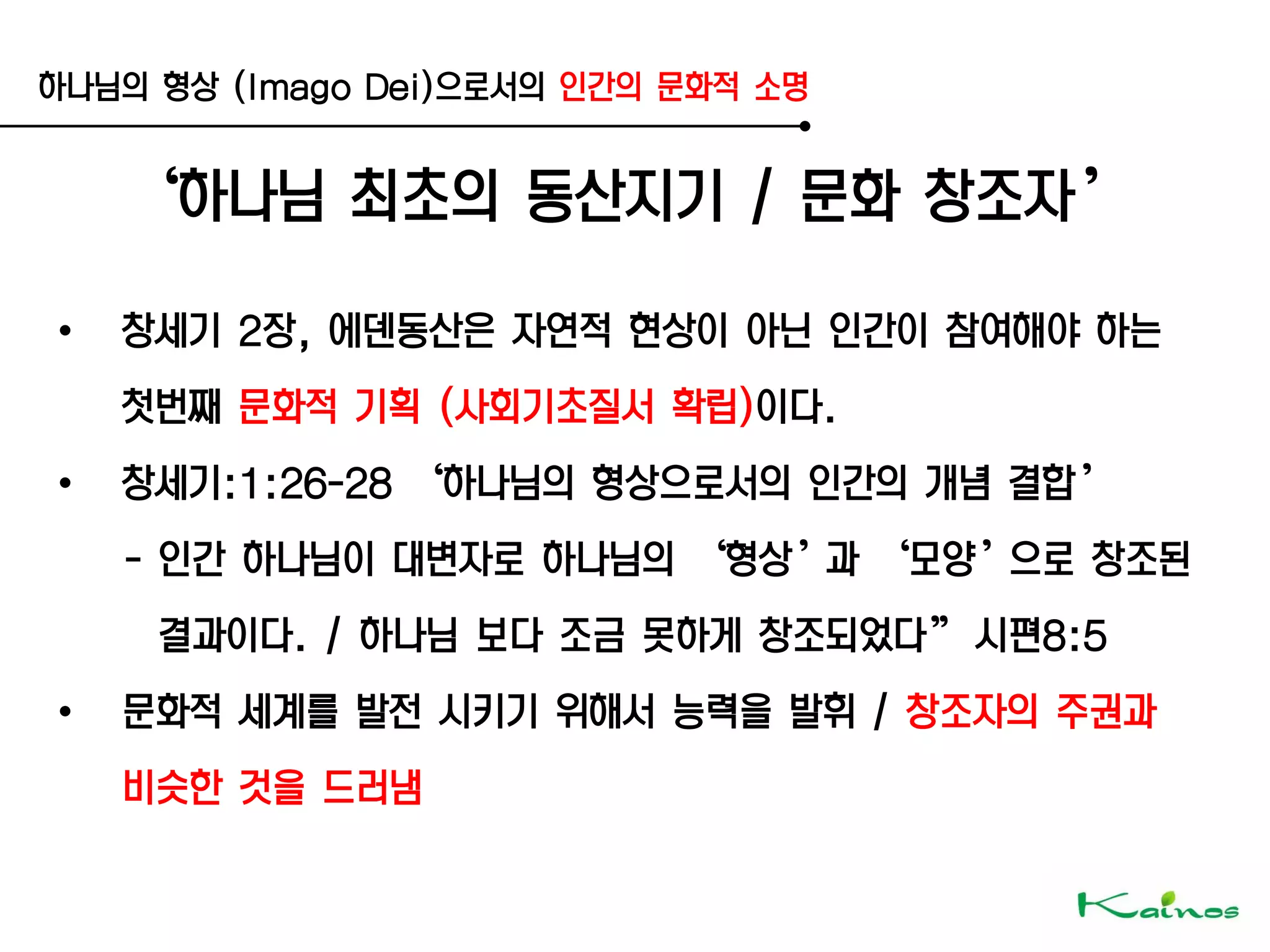 하나님의 형상 (Imago Dei)으로서의 인간의 문화적 소명
‘하나님 최초의 동산지기 / 문화 창조자’
• 창세기 2장, 에덴동산은 자연적 현상이 아닌 인간이 참여해야 하는
첫번째 문화적 기획 (사회기초질서 확립)이다.
• 창세기:1:26-28 ‘하나님의 형상으로서의 인간의 개념 결합’
- 인간 하나님이 대변자로 하나님의 ‘형상’과 ‘모양’으로 창조된
결과이다. / 하나님 보다 조금 못하게 창조되었다‛ 시편8:5
• 문화적 세계를 발전 시키기 위해서 능력을 발휘 / 창조자의 주권과
비슷한 것을 드러냄
 