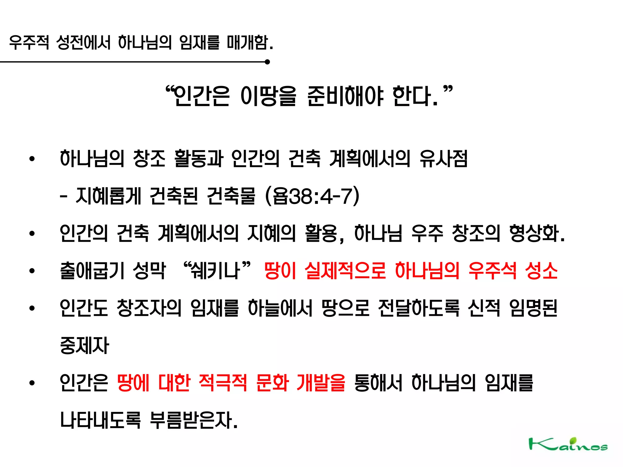 우주적 성전에서 하나님의 임재를 매개함.
‚인간은 이땅을 준비해야 한다.‛
• 하나님의 창조 활동과 인간의 건축 계획에서의 유사점
- 지혜롭게 건축된 건축물 (욥38:4-7)
• 인간의 건축 계획에서의 지혜의 활용, 하나님 우주 창조의 형상화.
• 출애굽기 성막 ‚쉐키나‛ 땅이 실제적으로 하나님의 우주석 성소
• 인간도 창조자의 임재를 하늘에서 땅으로 전달하도록 신적 임명된
중제자
• 인간은 땅에 대한 적극적 문화 개발을 통해서 하나님의 임재를
나타내도록 부름받은자.
 