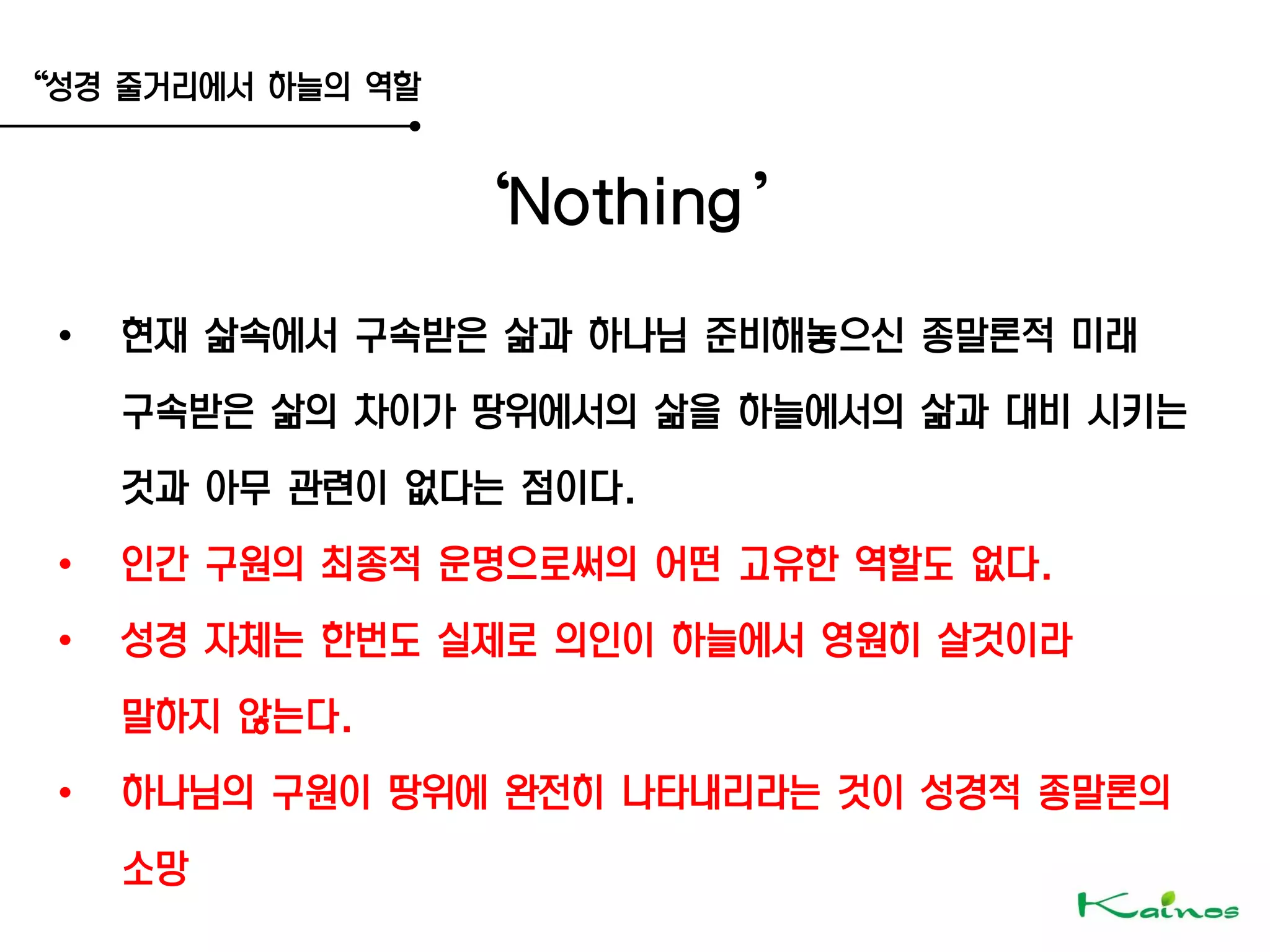 ‚성경 줄거리에서 하늘의 역할
‘Nothing’
• 현재 삶속에서 구속받은 삶과 하나님 준비해놓으신 종말론적 미래
구속받은 삶의 차이가 땅위에서의 삶을 하늘에서의 삶과 대비 시키는
것과 아무 관련이 없다는 점이다.
• 인간 구원의 최종적 운명으로써의 어떤 고유한 역할도 없다.
• 성경 자체는 한번도 실제로 의인이 하늘에서 영원히 살것이라
말하지 않는다.
• 하나님의 구원이 땅위에 완전히 나타내리라는 것이 성경적 종말론의
소망
 