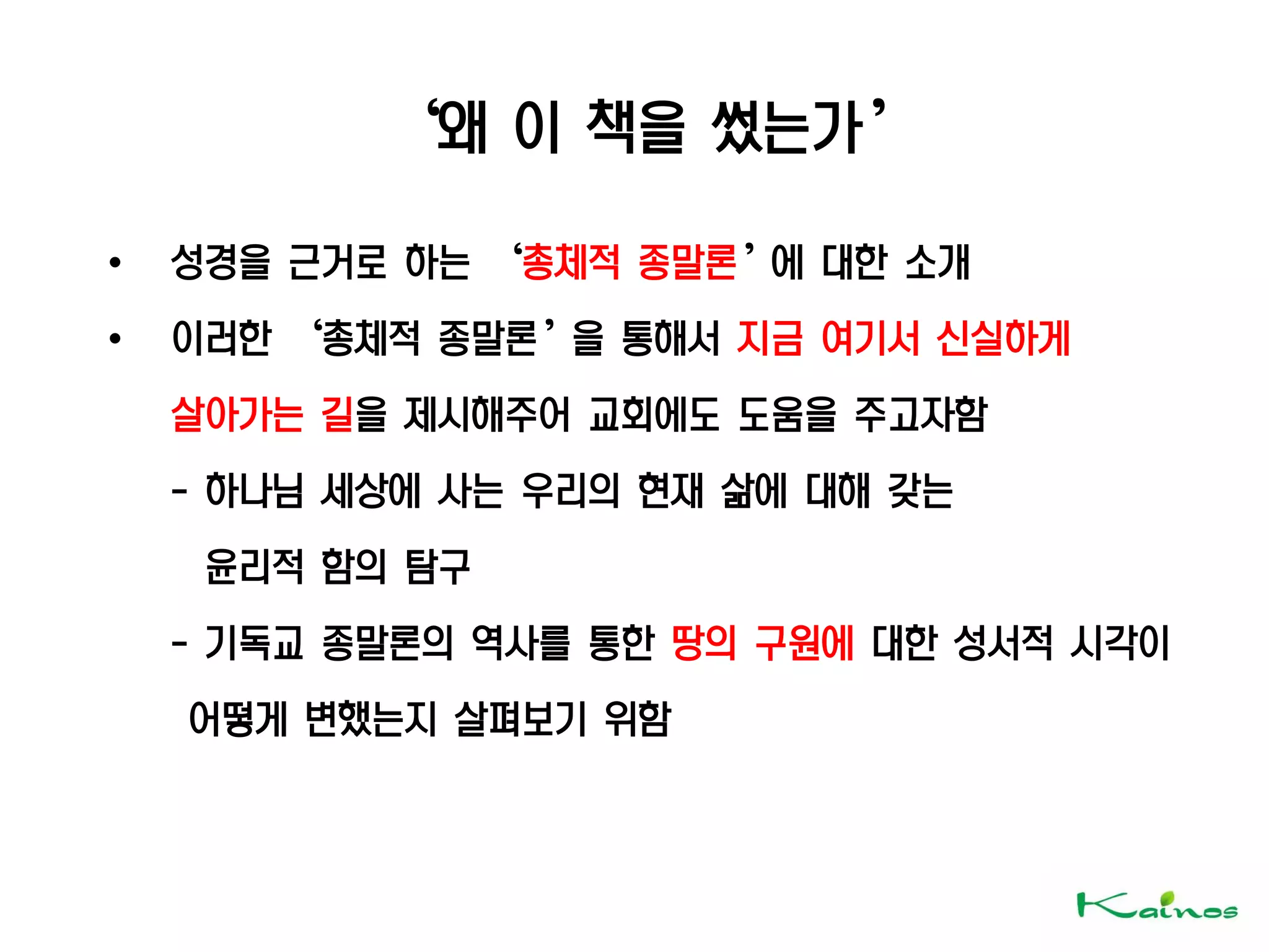‘왜 이 책을 썼는가’
• 성경을 근거로 하는 ‘총체적 종말론’에 대한 소개
• 이러한 ‘총체적 종말론’을 통해서 지금 여기서 신실하게
살아가는 길을 제시해주어 교회에도 도움을 주고자함
- 하나님 세상에 사는 우리의 현재 삶에 대해 갖는
윤리적 함의 탐구
- 기독교 종말론의 역사를 통한 땅의 구원에 대한 성서적 시각이
어떻게 변했는지 살펴보기 위함
 
