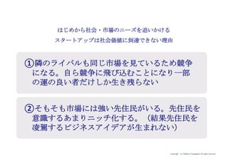 Copyright (c) Takahiro Yamaguchi All rights reserved.
はじめから社会・市場のニーズを追いかける
スタートアップは社会価値に到達できない理由
①隣のライバルも同じ市場を見ているため競争
になる。自ら競争に飛び込むことになり一部
の運の良い者だけしか生き残らない
②そもそも市場には強い先住民がいる。先住民を
意識するあまりニッチ化する。（結果先住民を
凌駕するビジネスアイデアが生まれない）
 