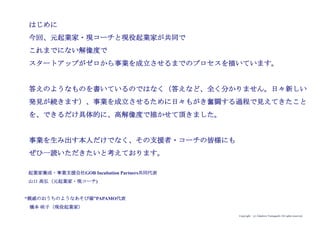 Copyright (c) Takahiro Yamaguchi All rights reserved.
はじめに
今回、元起業家・現コーチと現役起業家が共同で
これまでにない解像度で
スタートアップがゼロから事業を成立させるまでのプロセスを描いています。
答えのようなものを書いているのではなく（答えなど、全く分かりません。日々新しい
発見が続きます）、事業を成立させるために日々もがき奮闘する過程で見えてきたこと
を、できるだけ具体的に、高解像度で描かせて頂きました。
事業を生み出す本人だけでなく、その支援者・コーチの皆様にも
ぜひ一読いただきたいと考えております。
起業家養成・事業支援会社GOB Incubation Partners共同代表
山口 高弘（元起業家・現コーチ)
“親戚のおうちのようなあそび場”PAPAMO代表
橋本 咲子（現役起業家）
 