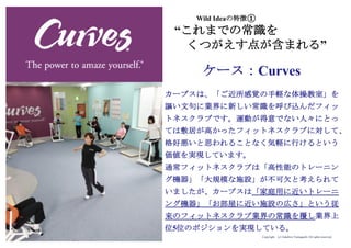 Copyright (c) Takahiro Yamaguchi All rights reserved.
Wild Ideaの特徴①
“これまでの常識を
くつがえす点が含まれる”
カーブスは、「ご近所感覚の手軽な体操教室」を
謳い文句に業界に新しい常識を呼び込んだフィッ
トネスクラブです。運動が得意でない人々にとっ
ては敷居が高かったフィットネスクラブに対して、
格好悪いと思われることなく気軽に行けるという
価値を実現しています。
通常フィットネスクラブは「高性能のトレーニン
グ機器」「大規模な施設」が不可欠と考えられて
いましたが、カーブスは「家庭用に近いトレーニ
ング機器」「お部屋に近い施設の広さ」という従
来のフィットネスクラブ業界の常識を覆し業界上
位5位のポジションを実現している。
ケース：Curves
 