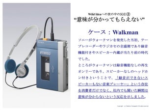 Copyright (c) Takahiro Yamaguchi All rights reserved.
ソニーがウォークマンを発売した当初、テー
プレコーダーやラジカセの全盛期であり録音
機能付きやスピーカー内蔵が当たり前の時代
でした。
ところがウォークマンは録音機能なしの再生
オンリーであり、スピーカーなしのヘッドホ
ン付きということで、「録音ができないス
ピーカーもない音楽プレーヤー」という存在
を消費者だけでなく、社内でも聞いた瞬間は
意味が分からないという反応を示しました。
Wild Ideaへの世の中の反応②
“意味が分かってもらえない”
ケース：Walkman
 