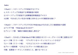 Copyright (c) Takahiro Yamaguchi All rights reserved.
Index
＜Part1＞：スタートアップが直面するリアル
1. スタートアップが直面する事業創造の真実
2.スタートアップが直面する高解像度事業創造プロセス
3.もやもや期 “生み出したい社会の状態と求める人々の行動変容を描く”
＜Part2＞：スタートアップに不可欠のWild Ideaの生み出し方と価値検証の道筋
4.アイデア期 “Wild Ideaを生み出す”
5.プレシード期 “顧客の価値を検証し深める”
＜Part3＞：生み出したWild Ideaを市場に浸透させスケール・グロースに導く道筋を示す
6.シード期（リリース前） “プロダクトをマーケットにフィットさせる”
7.シード期（リリース後） “どのようにスケールの壁を超えるか”
8.グロース模索期 “どのようにグロースの壁を超えるか
付録．起業家コーチとして大切なこと、避けるべきこと
 