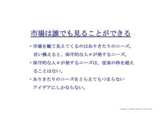 Copyright (c) Takahiro Yamaguchi All rights reserved.
市場は誰でも見ることができる
・市場を観て見えてくるのはありきたりのニーズ。
言い換えると、保守的な人々が発するニーズ。
・保守的な人々が発するニーズは、従来の枠を超え
ることはない。
・ありきたりのニーズをとらえてもつまらない
アイデアにしかならない。
 