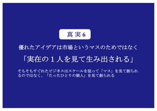 Copyright (c) Takahiro Yamaguchi All rights reserved.
優れたアイデアは市場というマスのためではなく
「実在の１人を見て生み出される」
そもそもすぐれたビジネスはスケールを狙って「マス」を見て創られ
るのではなく、「たったひとりの個人」を見て創られる
真 実 6
 
