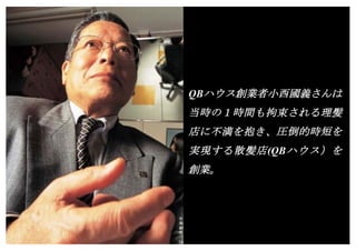 Copyright (c) Takahiro Yamaguchi All rights reserved.
QBハウス創業者小西國義さんは
当時の１時間も拘束される理髪
店に不満を抱き、圧倒的時短を
実現する散髪店(QBハウス）を
創業。
 