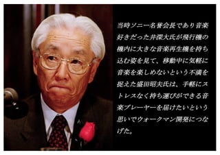 Copyright (c) Takahiro Yamaguchi All rights reserved.
当時ソニー名誉会長であり音楽
好きだった井深大氏が飛行機の
機内に大きな音楽再生機を持ち
込む姿を見て、移動中に気軽に
音楽を楽しめないという不満を
捉えた盛田昭夫氏は、手軽にス
トレスなく持ち運びができる音
楽プレーヤーを届けたいという
思いでウォークマン開発につな
げた。
 
