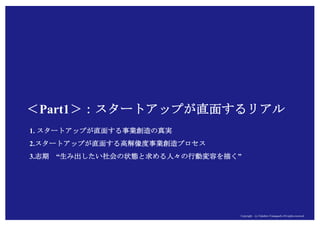 Copyright (c) Takahiro Yamaguchi All rights reserved.Copyright (c) Takahiro Yamaguchi All rights reserved.
＜Part1＞：スタートアップが直面するリアル
1. スタートアップが直面する事業創造の真実
2.スタートアップが直面する高解像度事業創造プロセス
3.もやもや期 “生み出したい社会の状態と求める人々の行動変容を描く”
 
