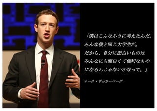 Copyright (c) Takahiro Yamaguchi All rights reserved.
「僕はこんなふうに考えたんだ。
みんな僕と同じ大学生だ。
だから、自分に面白いものは
みんなにも面白くて便利なもの
になるんじゃないかなって。」
マーク・ザッカーバーグ
再追加スライド
 