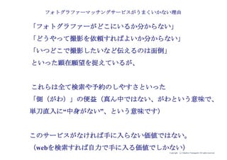 Copyright (c) Takahiro Yamaguchi All rights reserved.
「フォトグラファーが検索できる」
「撮影予約、決済がしやすい」
これらは全て検索や予約のしやすさといった
「側（がわ）」の便益（真ん中ではない、がわという意味で、
単刀直入に“中身がない”、という意味です）
このサービスがなければ手に入らない価値ではない。
（webを検索すれば自力で手に入る価値でしかない）
フォトグラファーマッチングサービスがうまくいかない理由
 