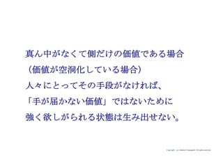 Copyright (c) Takahiro Yamaguchi All rights reserved.
真ん中がなくて側だけの価値である場合
（＝価値が空洞化している場合）
人々にとってその手段がなければ、
「手が届かない価値」ではないために
強く欲しがられる状態は生み出せない。
 