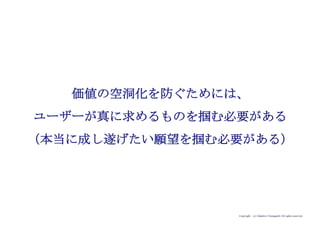 Copyright (c) Takahiro Yamaguchi All rights reserved.
価値の空洞化を防ぐためには、
ユーザーが真に求めるものを掴む必要がある
（本当に成し遂げたい願望を掴む必要がある）
 