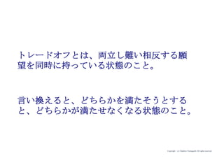 Copyright (c) Takahiro Yamaguchi All rights reserved.
・やりたくてもできない理由は、ほとんどの人々は相反する
願望を同時に持っているためである。
・本音を満たしたいのは山々であるが、一方で実現したい本
音とは両立しない願望を同時に持ってしまっており、行動
ができなくなっている。（この状態をトレードオフ（矛
盾）を抱えた状態と言う）
・この両立し難い相反する願望を同時に持っている状態を乗
り越えなければ（トレードオフを解消しなければ）、人々
は本音願望を満たすことが困難となる。
 