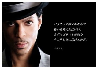 Copyright (c) Takahiro Yamaguchi All rights reserved.
どうやって稼ぐかなんて
後から考えればいい。
まずはどういう音楽を
生み出し世に届けるかだ。
プリンス
 
