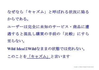 Copyright (c) Takahiro Yamaguchi All rights reserved.
なぜなら「キャズム」と呼ばれる状況に陥る
からである。
ユーザーは完全に未知のサービス・商品に遭
遇すると混乱し購買の手前の「比較」にすら
至らない。
Wild IdeaはWildなままの状態では売れない。
このことを「キャズム」と言います
 
