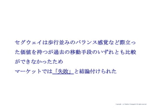 Copyright (c) Takahiro Yamaguchi All rights reserved.
セグウェイは歩行並みのバランス感覚など際立っ
た価値を持つが過去の移動手段のいずれとも比較
ができなかったため
マーケットでは「失敗」と結論付けられた
 