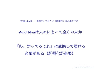 Copyright (c) Takahiro Yamaguchi All rights reserved.
Wild Ideaは人々にとって全くの未知
「あ、知ってるそれ」に変換して届ける
必要がある（既視化が必要）
Wild Ideaは、「差別化」ではなく「既視化」を必要とする
 