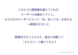 Copyright (c) Takahiro Yamaguchi All rights reserved.
学校の教員
（元々のターゲット）
iPadが持つ価値
(移動しながら、インター
ネット通信が可能／
使いやすいUI）
i-mode/
Blackberry
ユーザー
（既視感を感じて
くれるユーザーに
シフト）
（シフトした先の
ユーザーが既視感を
感じてくれるプロダ
クト（タブレットか
ら携帯という形状
へ）に変更）
 