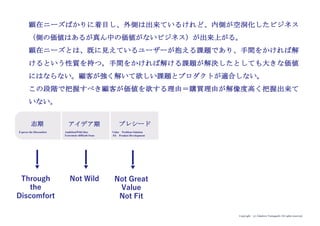 Copyright (c) Takahiro Yamaguchi All rights reserved.
原体験
市場・業界
顧客(価値)
アイデア
（大胆さ）
サプライ
チェーン
アイデア期 プレシード シード
（リリース前）
シード
（リリース後）
ｸﾞﾛｰｽ模索
財務的成長
組織基盤
ストーリー
2
1
1
1
1
もやもや期
1
1
プロダクト
（成長）
1
大胆な志 3
この段階では、検討すべき要素は原体験と大胆な志の二つ
です。
自分の経験又は他者の経験に深く共感することが原体験と
なり、大胆な志を生み出すための種となる。
ただしこの段階では原体験を具体的に分かりやすく語るこ
とは必ずしもできないことは多くの場合ある。
原体験から見出された種から導かれる漠然とした違和感に
向き合い、世の中がこうあったらいいという「生み出した
い社会の状態」を描く。
「生み出したい社会の状態」を具現化するために「人々
（ユーザー）に求める行動変容（どんな行動を取って欲し
いか）」を描く。
※「生み出したい社会の状態」と「人々に求める行動変
容」を併せて志。
志にアイデアが含まれる場合もあるが、この時点では具体
性はなく、絵に描いた餅の状態。
まだビジネス化することは明確に意識されない場合が多い。
 