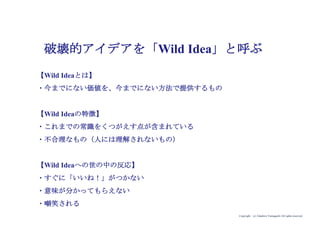 Copyright (c) Takahiro Yamaguchi All rights reserved.
破壊的アイデアを「Wild Idea」と呼ぶ
【Wild Ideaとは】
・今までにない価値を、今までにない方法で提供するもの
【Wil...