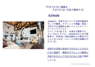 Copyright (c) Takahiro Yamaguchi All rights reserved.
“今までにない価値を
今までにない方法で提供する”
Airbnbは、世界中のユニークな宿泊施設を
ネットや携帯、タブレットで掲載・発見・
予約できる信頼性の高いコミュニティー・
マーケットプレイス。
アパートを1泊でも、お城を1週間でも、
ヴィラを1ヶ月でも、Airbnbはあらゆる価
格帯で、世界191ヶ国65,000以上の都市の人
と人とをつなぎ、ユニークな旅行体験を叶
えている。
世界中の民家に宿泊ができるという今まで
にない価値を、携帯やタブレットで簡単に
予約できるという今までにない方法で提供
している
Airbnb
 