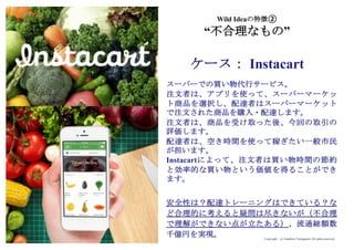 Copyright (c) Takahiro Yamaguchi All rights reserved.
Wild Ideaの特徴②
“不合理なもの”
ケース： Instacart
スーパーでの買い物代行サービス。
注文者は、アプリを使って、スーパーマーケッ
ト商品を選択し、配達者はスーパーマーケット
で注文された商品を購入・配達します。
注文者は、商品を受け取った後、今回の取引の
評価します。
配達者は、空き時間を使って稼ぎたい一般市民
が担います。
Instacartによって、注文者は買い物時間の節約
と効率的な買い物という価値を得ることができ
ます。
安全性は？配達トレーニングはできている？な
ど合理的に考えると疑問は尽きないが（不合理
で理解ができない点が立たある）、流通総額数
千億円を実現。
 