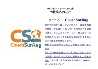 Copyright (c) Takahiro Yamaguchi All rights reserved.
Wild Ideaへの世の中の反応③
“嘲笑される”
ケース： CouchSurfing
旅先で宿泊先を探している旅人と、場所を無料
で提供しても良いと思っている現地の人を結び
つける、コミュニティサービス。旅人にとって
も現地の人にとっても新たな出会いが生まれる
という価値を受け取ります。
無料で人を泊める？そんな奇特な人はいるの
か？
といった嘲笑を受けてしまいそうなビジネス
（実際にそのような反応は多数あり、今もあ
る）であるが、世界20万以上の都市で1000万人
以上が利用している。
 