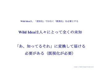 Copyright (c) Takahiro Yamaguchi All rights reserved.
Wild Ideaは人々にとって全くの未知
「あ、知ってるそれ」に変換して届ける
必要がある（既視化が必要）
Wild Ideaは、「差...