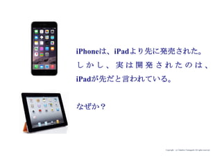 Copyright (c) Takahiro Yamaguchi All rights reserved.
iPhoneは、iPadより先に発売された。
し か し 、 実 は 開 発 さ れ た の は 、
iPadが先だと言われている。
なぜか？
 