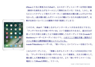 Copyright (c) Takahiro Yamaguchi All rights reserved.
iPhoneより先に開発されたiPadの、元々のターゲットユーザーは学校の教員
（教育の生産性を上げるツールとして開発されていた）である。しかし、彼
らにとってタブレット型のインターネット通信端末は慣れ親しんだものでは
なかった。(過去慣れ親しんだツールとかけ離れているため比較が出来ず、比
較が出来ないということは購買の手前で脱落してしまう）
このため、iPadの「移動しながらインターネットが自由自在にできる」
「タッチパネルなどの使いやすいUI」という価値はそのままに、過去自分が
使ってきた手段と比較してより価値を理解しうるターゲットであるi-modeや
blackberryユーザーにターゲットをシフト。つまりここで適応市場・業界がパ
ソコン市場から携帯電話市場にシフトしている。
i-modeやblackberryユーザーは、「使いづらい」というイシューを抱えていた。
これらのターゲットに、 「移動しながらインターネットが自由自在にでき
る」「タッチパネルなどの使いやすいUI」という価値を、大きさを縮小して、
慣れ親しんだ携帯電話という手段に近づけ、より「使いやすくスマートな」
電話としてiPhoneを開発し、リリース。
 