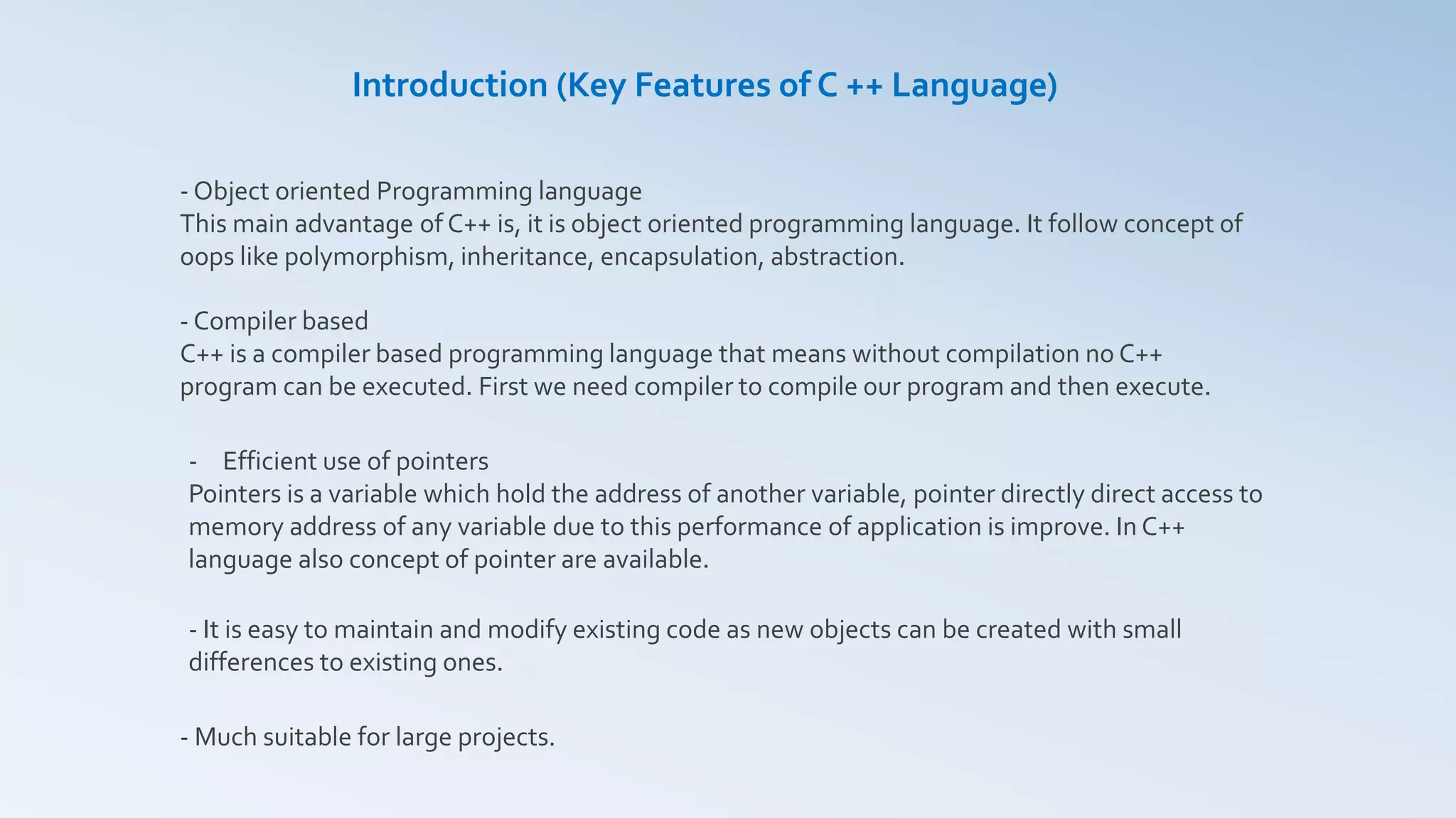 Introduction (Key Features of C ++ Language)
- Object oriented Programming language
This main advantage of C++ is, it is object oriented programming language. It follow concept of
oops like polymorphism, inheritance, encapsulation, abstraction.
- Compiler based
C++ is a compiler based programming language that means without compilation no C++
program can be executed. First we need compiler to compile our program and then execute.
- Efficient use of pointers
Pointers is a variable which hold the address of another variable, pointer directly direct access to
memory address of any variable due to this performance of application is improve. In C++
language also concept of pointer are available.
- It is easy to maintain and modify existing code as new objects can be created with small
differences to existing ones.
- Much suitable for large projects.
 
