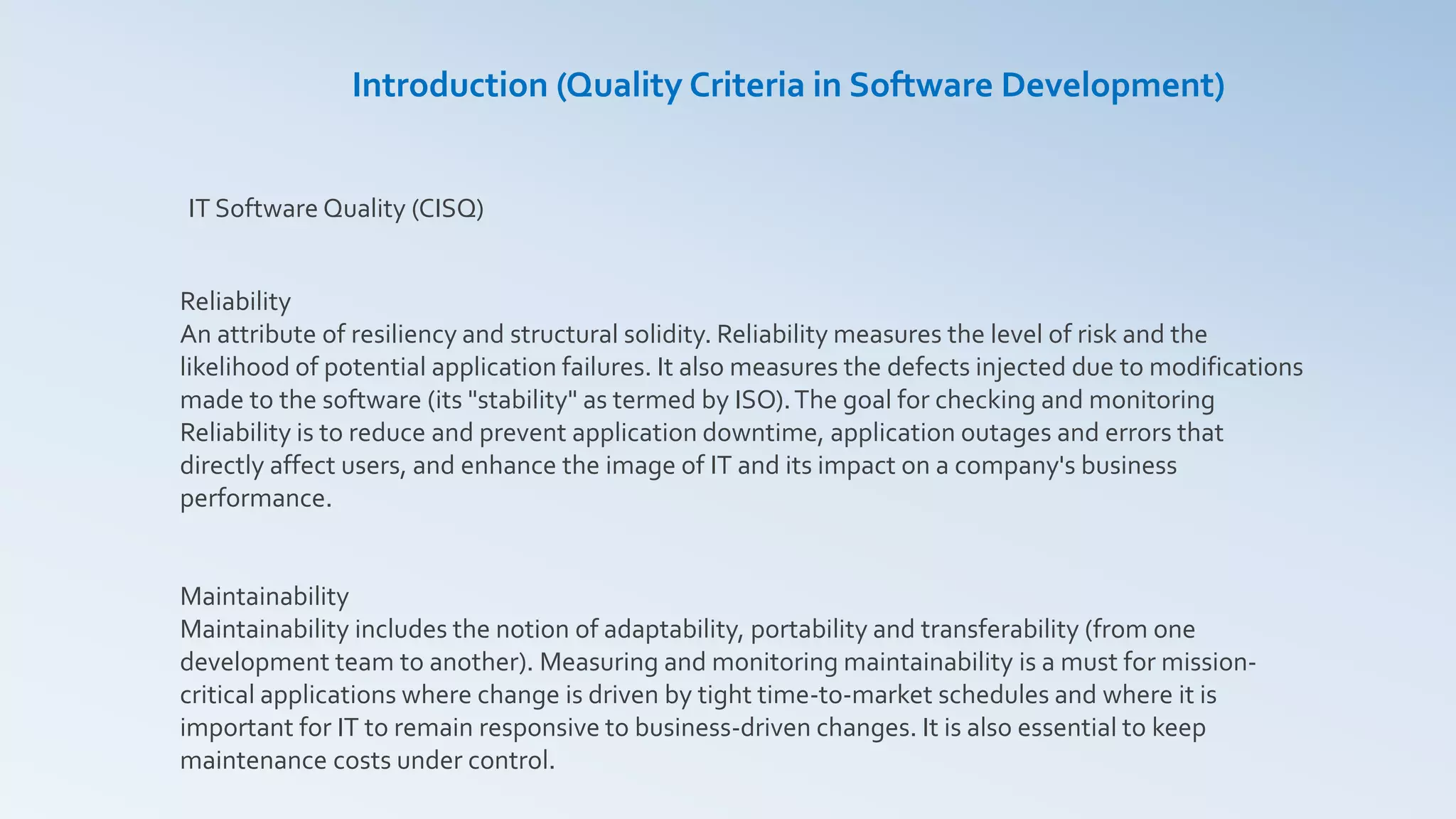 Reliability
An attribute of resiliency and structural solidity. Reliability measures the level of risk and the
likelihood of potential application failures. It also measures the defects injected due to modifications
made to the software (its "stability" as termed by ISO).The goal for checking and monitoring
Reliability is to reduce and prevent application downtime, application outages and errors that
directly affect users, and enhance the image of IT and its impact on a company's business
performance.
Maintainability
Maintainability includes the notion of adaptability, portability and transferability (from one
development team to another). Measuring and monitoring maintainability is a must for mission-
critical applications where change is driven by tight time-to-market schedules and where it is
important for IT to remain responsive to business-driven changes. It is also essential to keep
maintenance costs under control.
IT Software Quality (CISQ)
Introduction (Quality Criteria in Software Development)
 