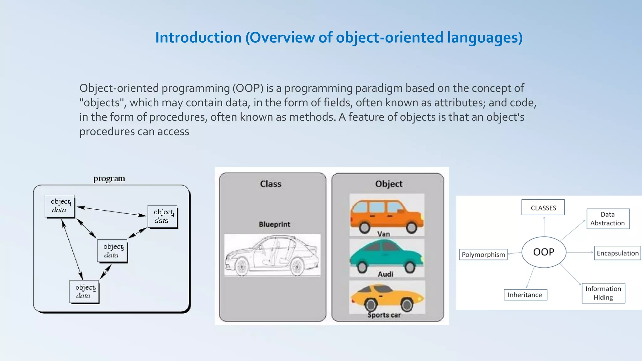 Object-oriented programming (OOP) is a programming paradigm based on the concept of
"objects", which may contain data, in the form of fields, often known as attributes; and code,
in the form of procedures, often known as methods. A feature of objects is that an object's
procedures can access
Introduction (Overview of object-oriented languages)
 