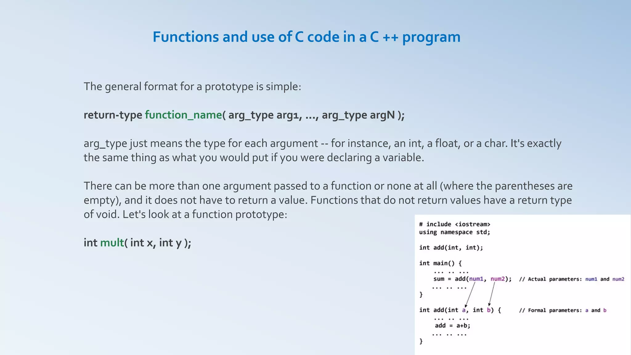 Functions and use of C code in a C ++ program
The general format for a prototype is simple:
return-type function_name( arg_type arg1, ..., arg_type argN );
arg_type just means the type for each argument -- for instance, an int, a float, or a char. It's exactly
the same thing as what you would put if you were declaring a variable.
There can be more than one argument passed to a function or none at all (where the parentheses are
empty), and it does not have to return a value. Functions that do not return values have a return type
of void. Let's look at a function prototype:
int mult( int x, int y );
 