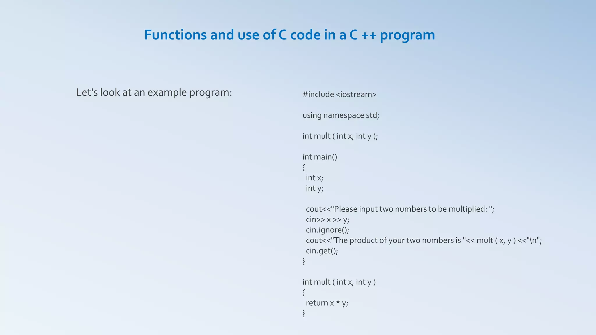 Let's look at an example program:
Functions and use of C code in a C ++ program
#include <iostream>
using namespace std;
int mult ( int x, int y );
int main()
{
int x;
int y;
cout<<"Please input two numbers to be multiplied: ";
cin>> x >> y;
cin.ignore();
cout<<"The product of your two numbers is "<< mult ( x, y ) <<"n";
cin.get();
}
int mult ( int x, int y )
{
return x * y;
}
 