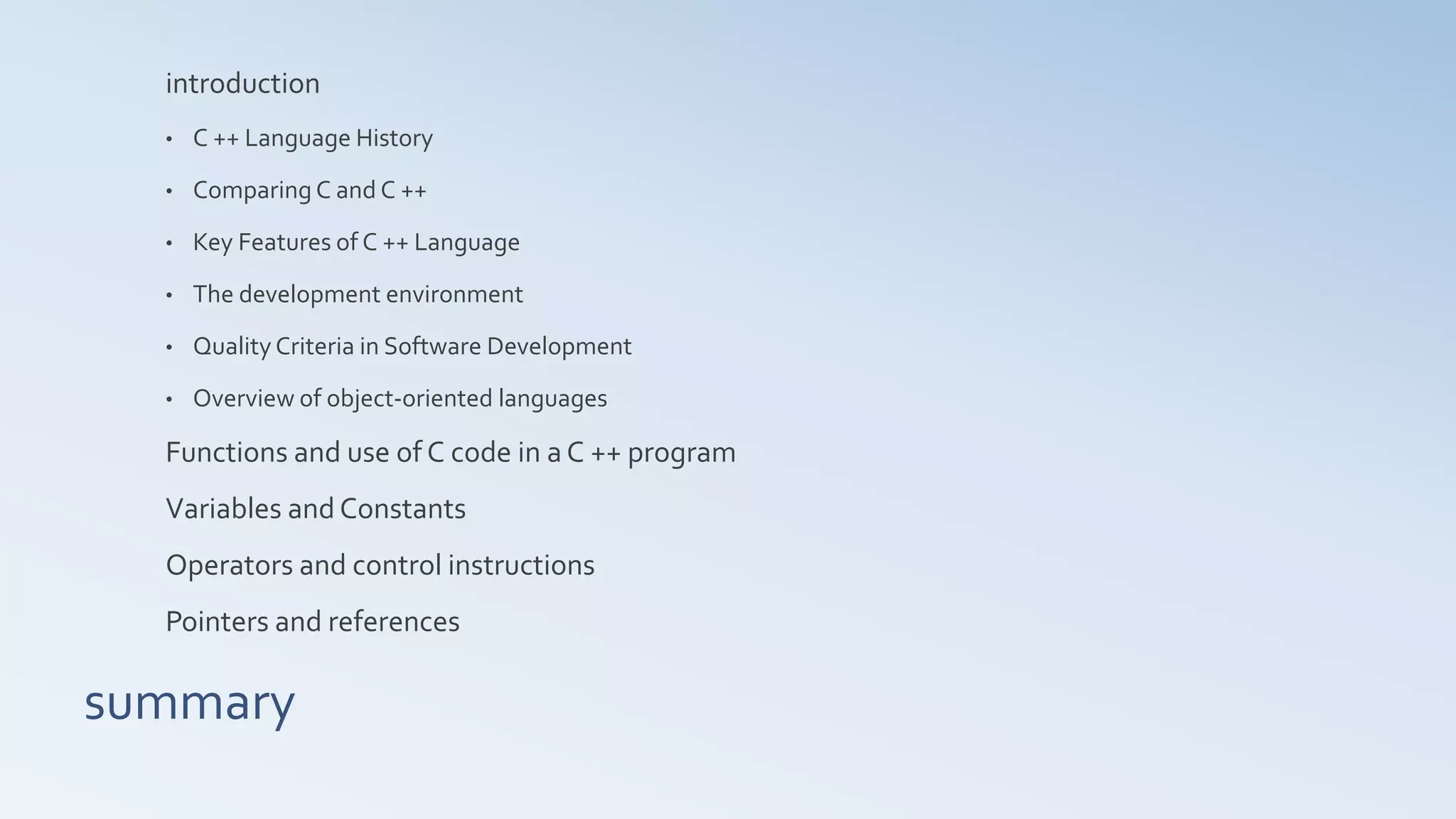 summary
introduction
• C ++ Language History
• Comparing C and C ++
• Key Features of C ++ Language
• The development environment
• Quality Criteria in Software Development
• Overview of object-oriented languages
Functions and use of C code in a C ++ program
Variables and Constants
Operators and control instructions
Pointers and references
 