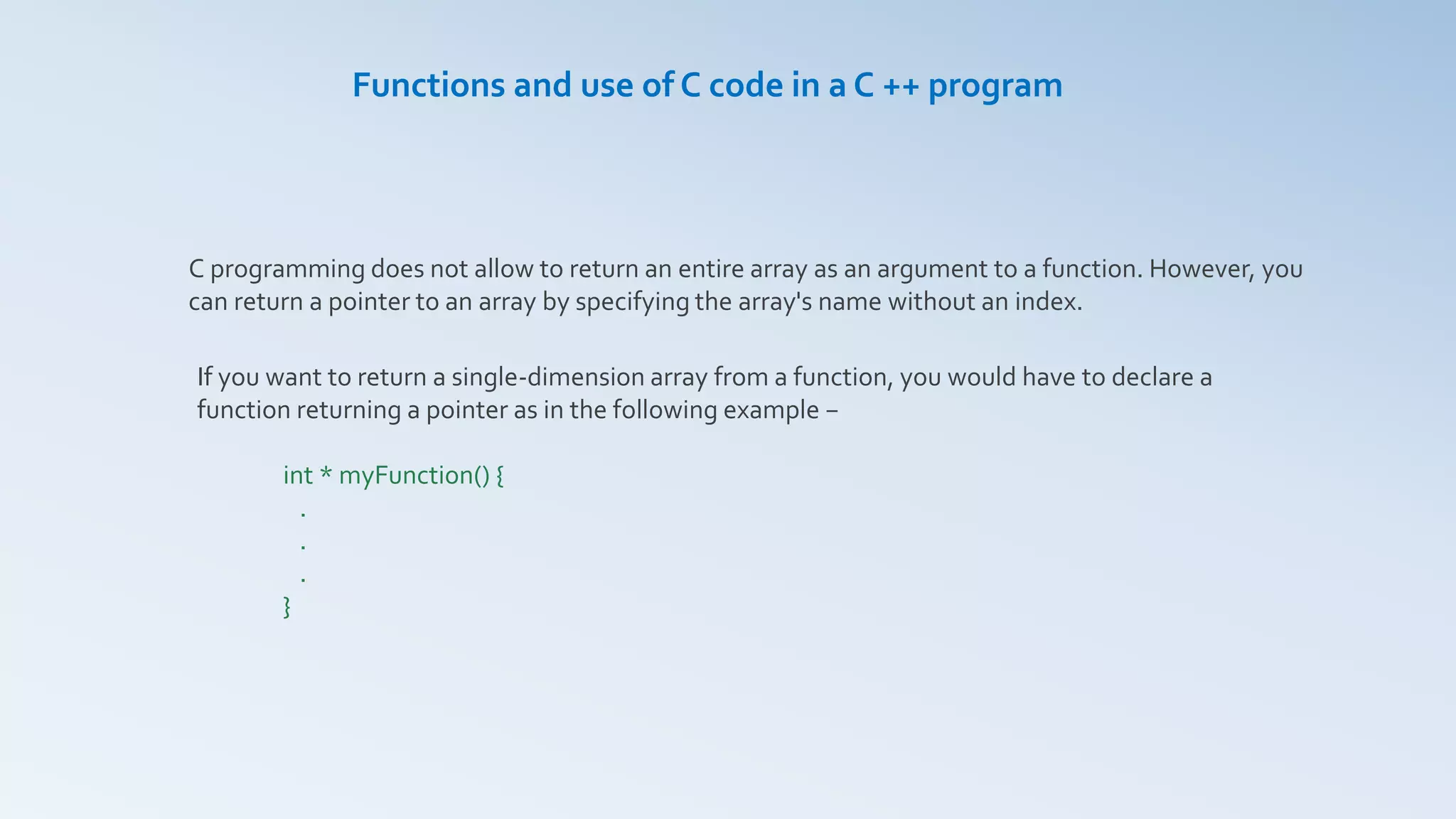 C programming does not allow to return an entire array as an argument to a function. However, you
can return a pointer to an array by specifying the array's name without an index.
Functions and use of C code in a C ++ program
If you want to return a single-dimension array from a function, you would have to declare a
function returning a pointer as in the following example −
int * myFunction() {
.
.
.
}
 