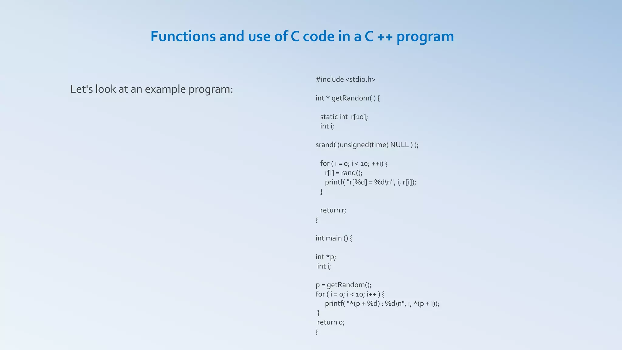 #include <stdio.h>
int * getRandom( ) {
static int r[10];
int i;
srand( (unsigned)time( NULL ) );
for ( i = 0; i < 10; ++i) {
r[i] = rand();
printf( "r[%d] = %dn", i, r[i]);
}
return r;
}
int main () {
int *p;
int i;
p = getRandom();
for ( i = 0; i < 10; i++ ) {
printf( "*(p + %d) : %dn", i, *(p + i));
}
return 0;
}
Functions and use of C code in a C ++ program
Let's look at an example program:
 