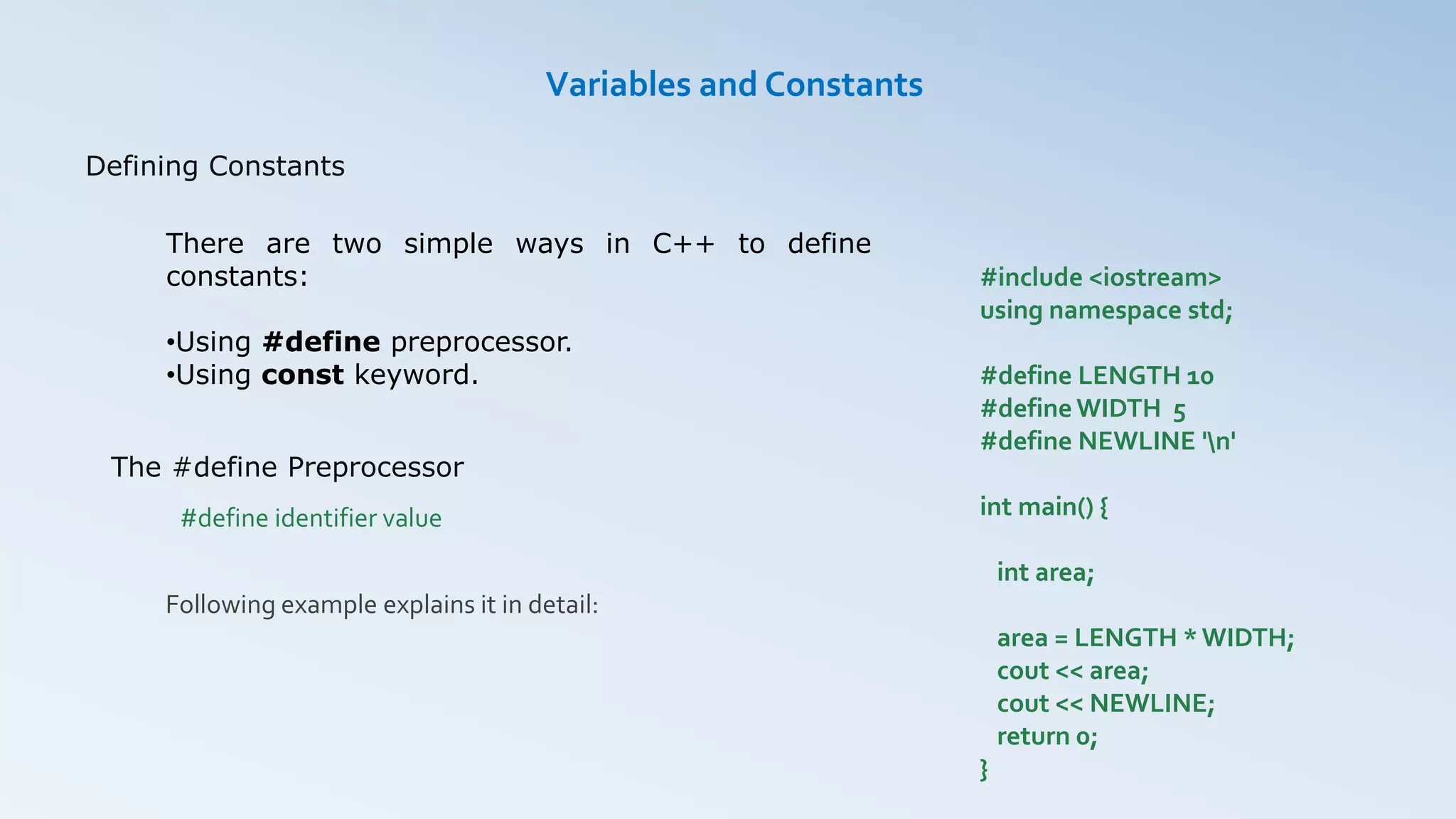 Defining Constants
Variables and Constants
There are two simple ways in C++ to define
constants:
•Using #define preprocessor.
•Using const keyword.
The #define Preprocessor
#define identifier value
Following example explains it in detail:
#include <iostream>
using namespace std;
#define LENGTH 10
#define WIDTH 5
#define NEWLINE 'n'
int main() {
int area;
area = LENGTH * WIDTH;
cout << area;
cout << NEWLINE;
return 0;
}
 