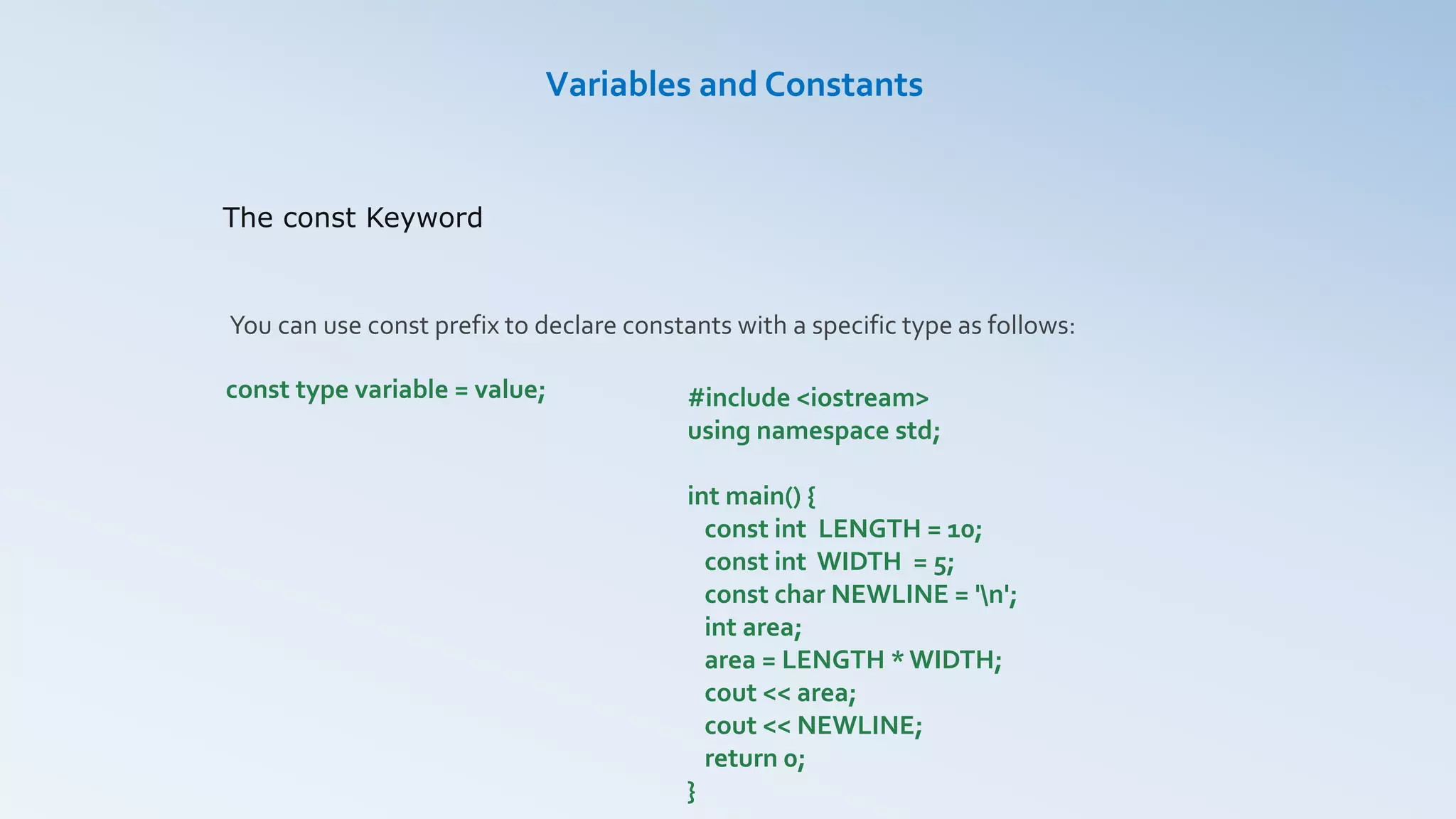 The const Keyword
Variables and Constants
You can use const prefix to declare constants with a specific type as follows:
const type variable = value; #include <iostream>
using namespace std;
int main() {
const int LENGTH = 10;
const int WIDTH = 5;
const char NEWLINE = 'n';
int area;
area = LENGTH * WIDTH;
cout << area;
cout << NEWLINE;
return 0;
}
 