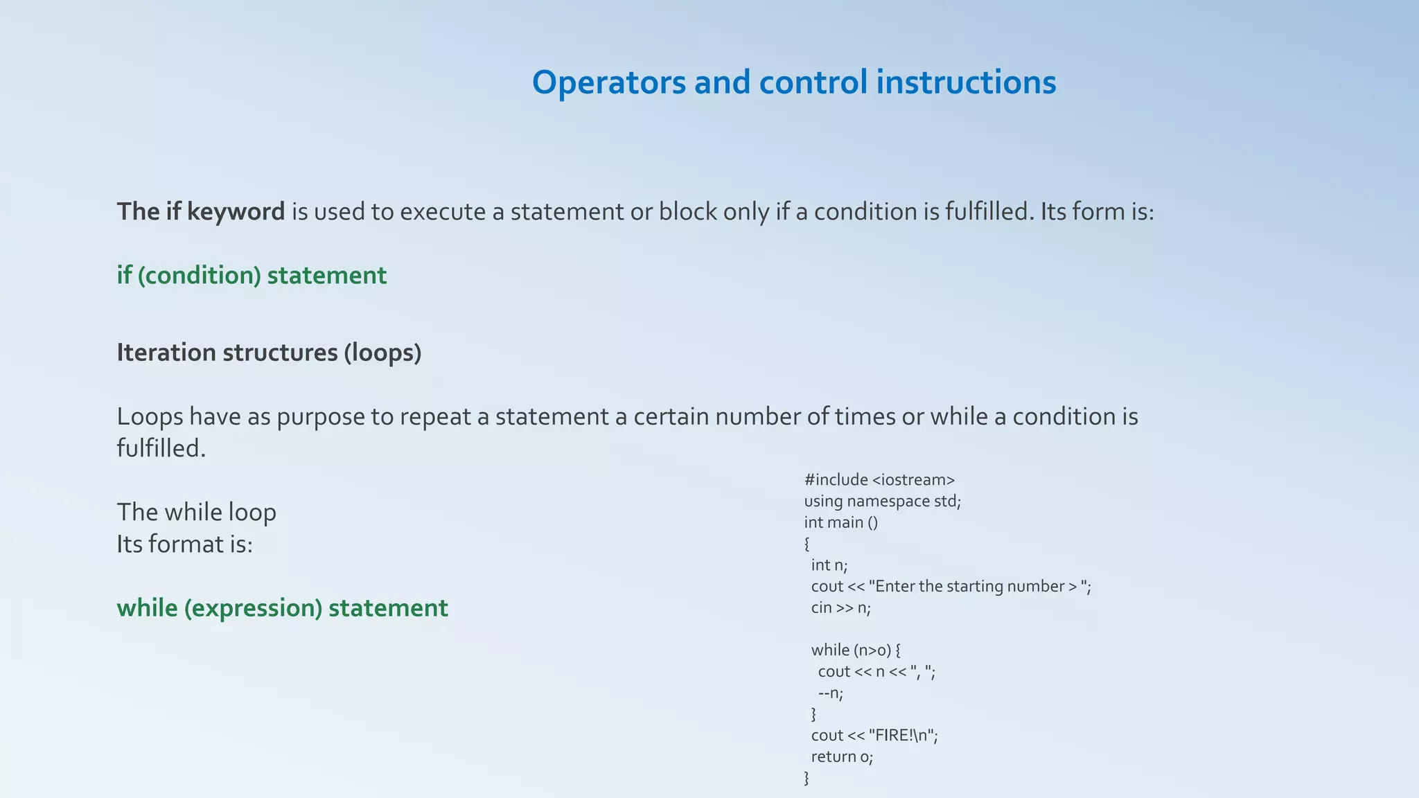 Operators and control instructions
The if keyword is used to execute a statement or block only if a condition is fulfilled. Its form is:
if (condition) statement
Iteration structures (loops)
Loops have as purpose to repeat a statement a certain number of times or while a condition is
fulfilled.
The while loop
Its format is:
while (expression) statement
#include <iostream>
using namespace std;
int main ()
{
int n;
cout << "Enter the starting number > ";
cin >> n;
while (n>0) {
cout << n << ", ";
--n;
}
cout << "FIRE!n";
return 0;
}
 